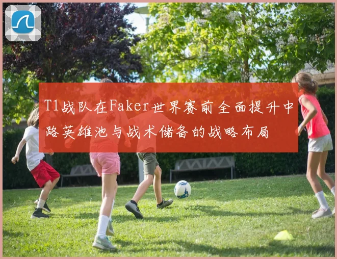 T1战队在Faker世界赛前全面提升中路英雄池与战术储备的战略布局