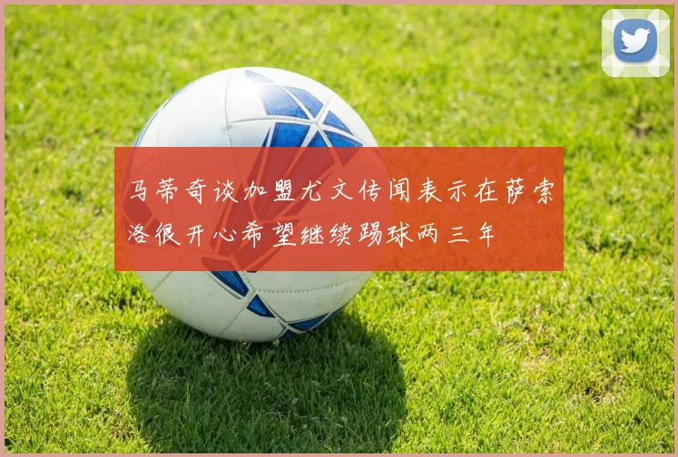 马蒂奇谈加盟尤文传闻表示在萨索洛很开心希望继续踢球两三年