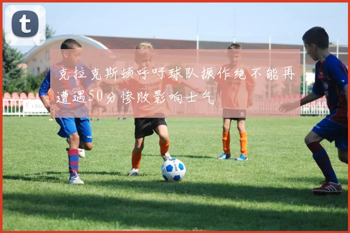 克拉克斯顿呼吁球队振作绝不能再遭遇50分惨败影响士气