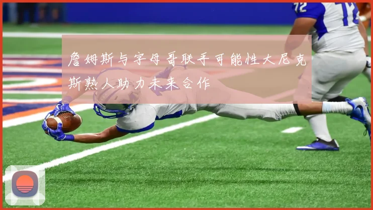 詹姆斯与字母哥联手可能性大尼克斯熟人助力未来合作