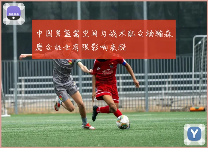 中国男篮需空间与战术配合杨瀚森磨合机会有限影响表现