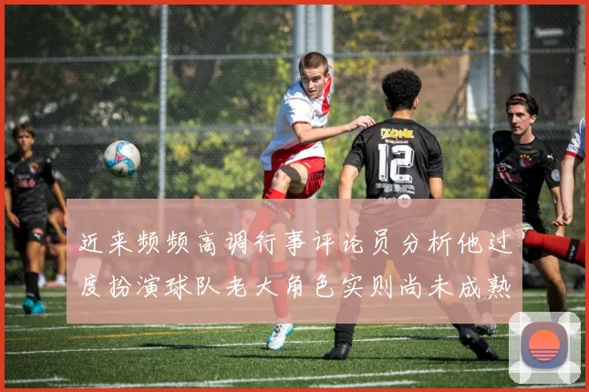 近来频频高调行事评论员分析他过度扮演球队老大角色实则尚未成熟
