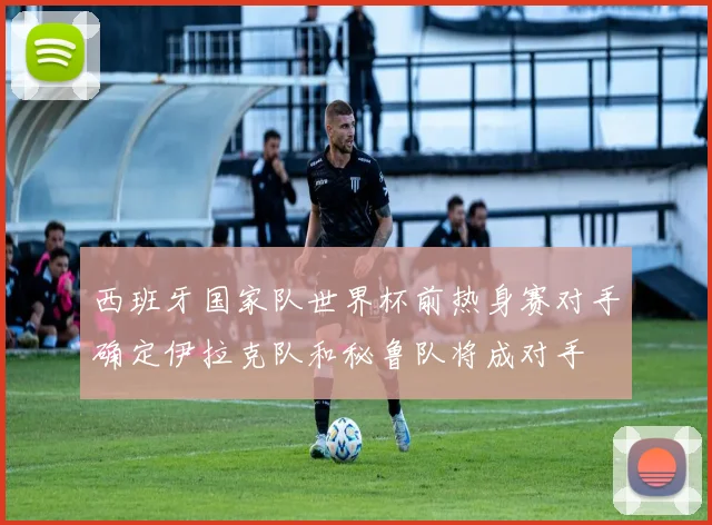 西班牙国家队世界杯前热身赛对手确定伊拉克队和秘鲁队将成对手