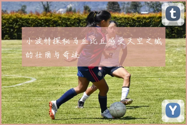 小波特探秘马丘比丘感受天空之城的壮丽与奇迹