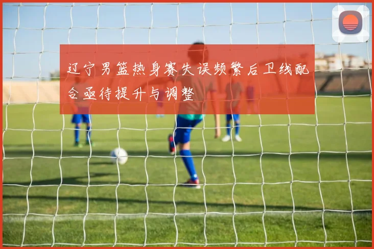 辽宁男篮热身赛失误频繁后卫线配合亟待提升与调整