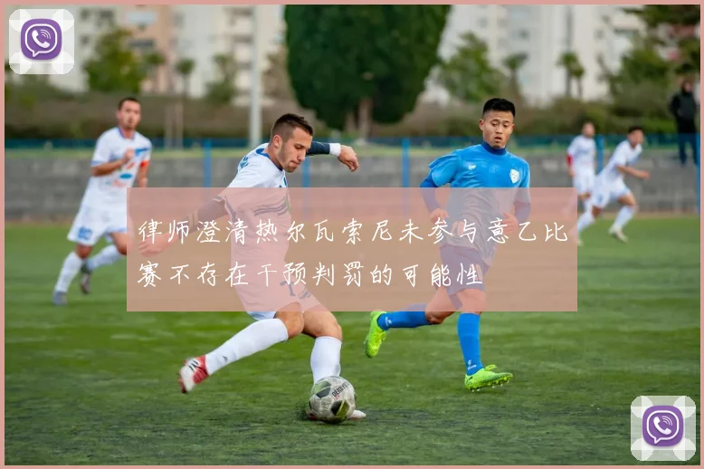 律师澄清热尔瓦索尼未参与意乙比赛不存在干预判罚的可能性