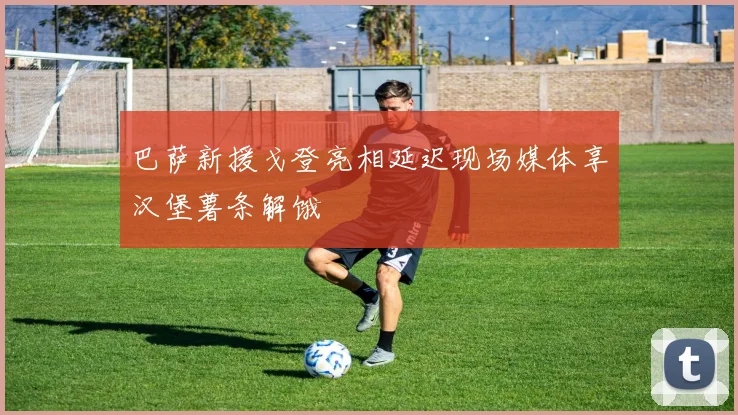 巴萨新援戈登亮相延迟现场媒体享汉堡薯条解饿