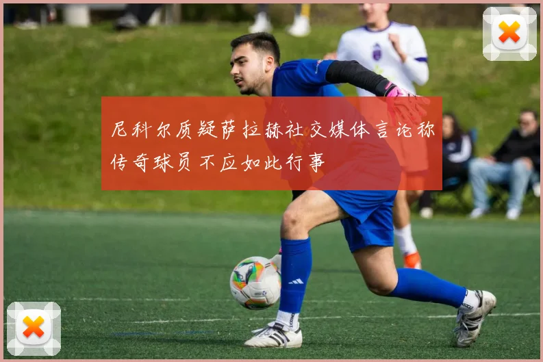 尼科尔质疑萨拉赫社交媒体言论称传奇球员不应如此行事
