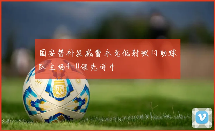 国安替补发威曹永竞低射破门助球队主场4-0领先海牛