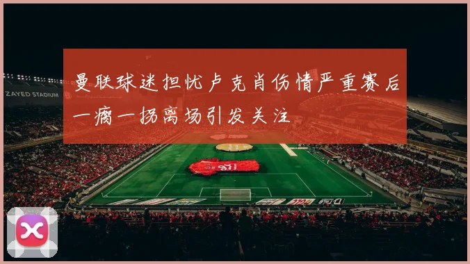 曼联球迷担忧卢克肖伤情严重赛后一瘸一拐离场引发关注