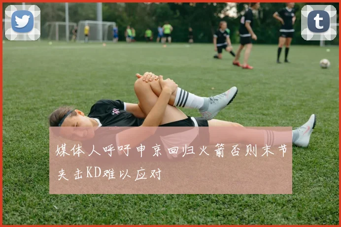 媒体人呼吁申京回归火箭否则末节夹击KD难以应对