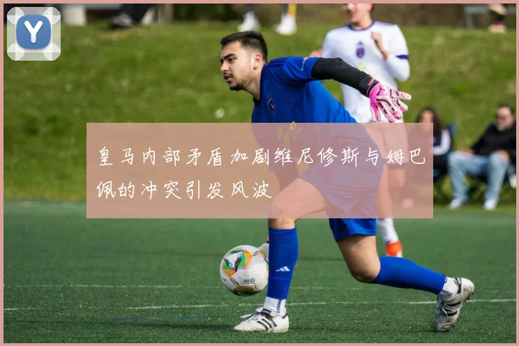 皇马内部矛盾加剧维尼修斯与姆巴佩的冲突引发风波