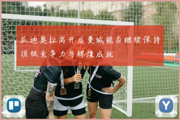 瓜迪奥拉离开后曼城能否继续保持顶级竞争力与辉煌成就