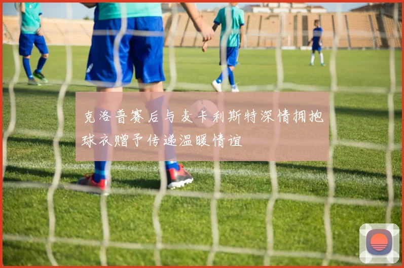 克洛普赛后与麦卡利斯特深情拥抱球衣赠予传递温暖情谊