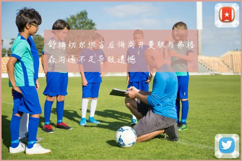 舒梅切尔坦言后悔离开曼联与弗格森沟通不足导致遗憾