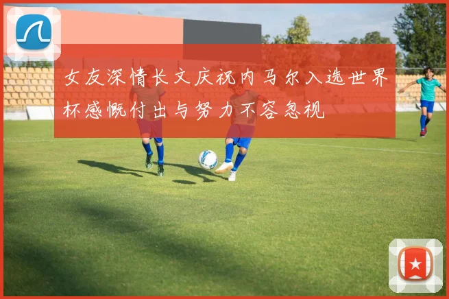 女友深情长文庆祝内马尔入选世界杯感慨付出与努力不容忽视