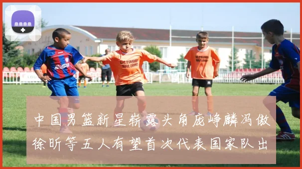 中国男篮新星崭露头角庞峥麟冯傲徐昕等五人有望首次代表国家队出战