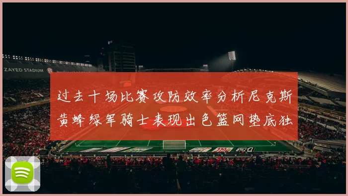 过去十场比赛攻防效率分析尼克斯黄蜂绿军骑士表现出色篮网垫底独占鳌头