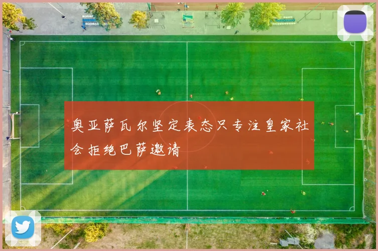 奥亚萨瓦尔坚定表态只专注皇家社会拒绝巴萨邀请