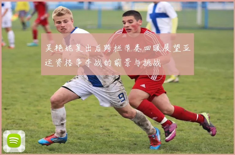 吴艳妮复出后跨栏节奏回暖展望亚运资格争夺战的前景与挑战