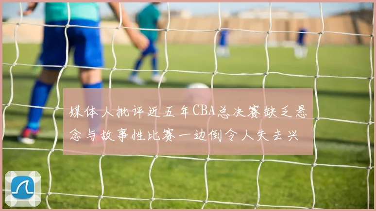媒体人批评近五年CBA总决赛缺乏悬念与故事性比赛一边倒令人失去兴趣
