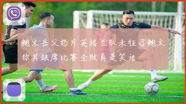 鲍文岳父怒斥英格兰队未征召鲍文称其缺席比赛全败真是笑话