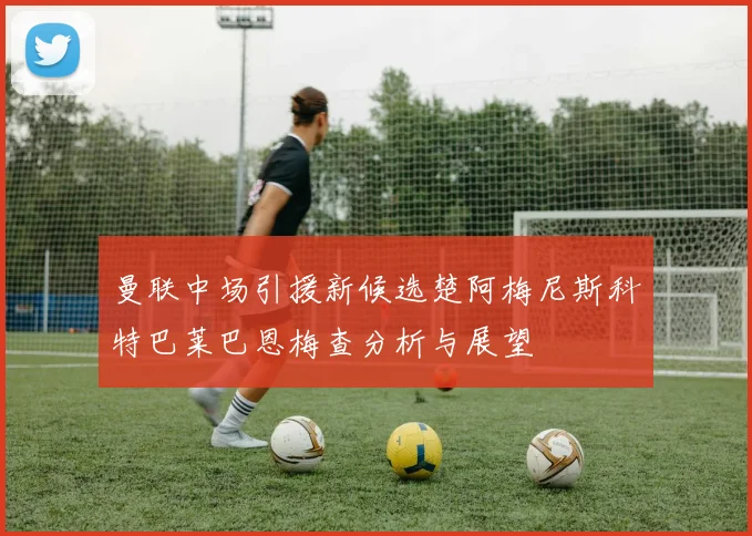 曼联中场引援新候选楚阿梅尼斯科特巴莱巴恩梅查分析与展望