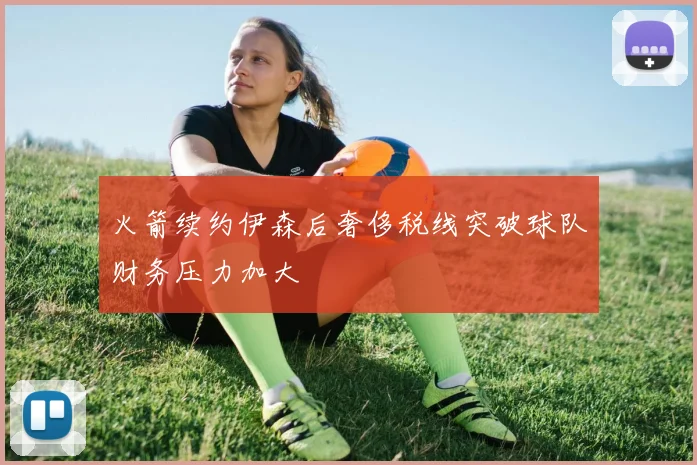 火箭续约伊森后奢侈税线突破球队财务压力加大