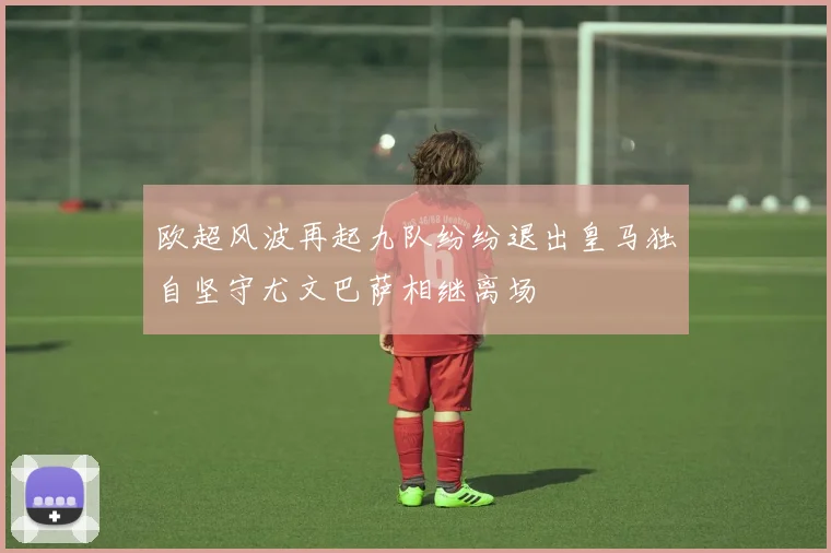 欧超风波再起九队纷纷退出皇马独自坚守尤文巴萨相继离场