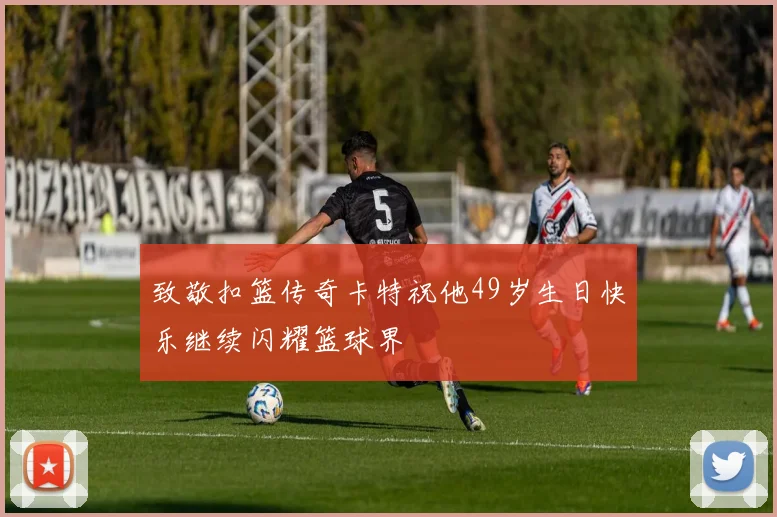 致敬扣篮传奇卡特祝他49岁生日快乐继续闪耀篮球界