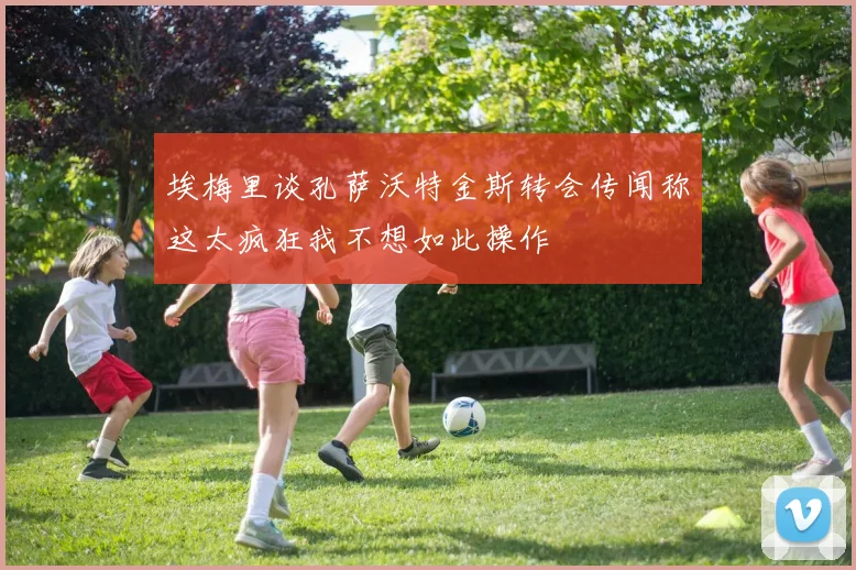 埃梅里谈孔萨沃特金斯转会传闻称这太疯狂我不想如此操作